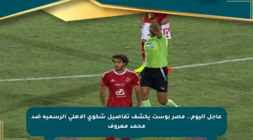 عاجل اليوم.. مصر بوست يكشف تفاصيل شكوى الأهلي الرسمية ضد محمد معروف